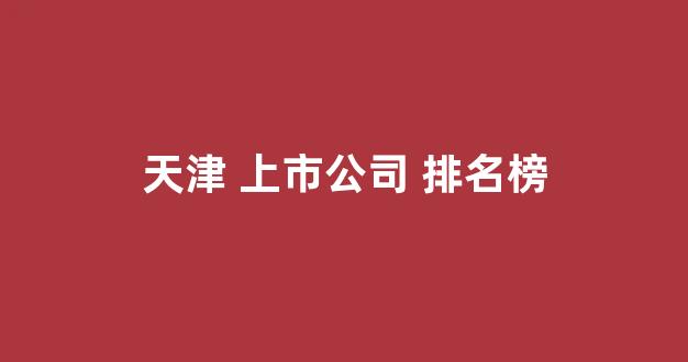 天津 上市公司 排名榜(天津市上市公司)_https://www.dongshengweixin.com_科创板_第1张
